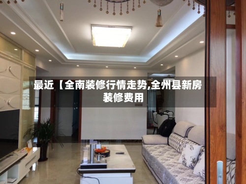 最近【全南装修行情走势,全州县新房装修费用】