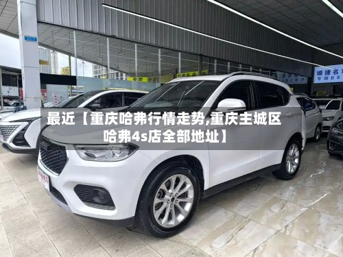 最近【重庆哈弗行情走势,重庆主城区哈弗4s店全部地址】