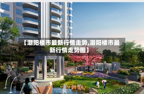 【潮阳楼市最新行情走势,潮阳楼市最新行情走势图】-第2张图片