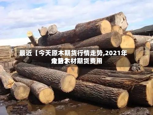 最近【今天原木期货行情走势,2021年今日木材期货费用走势】