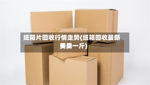 纸箱片回收行情走势(纸箱回收最新费用多少一斤)-第2张图片