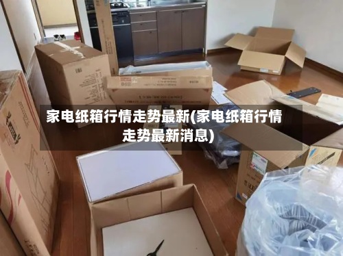 家电纸箱行情走势最新(家电纸箱行情走势最新消息)