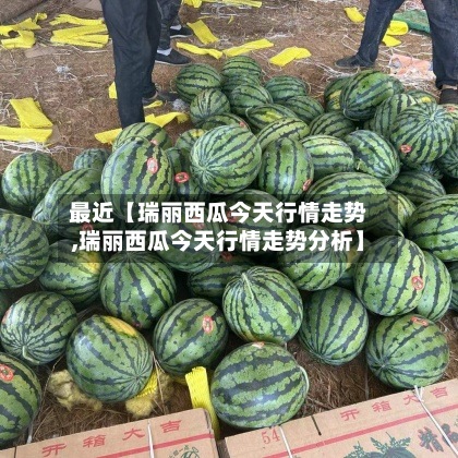 最近【瑞丽西瓜今天行情走势,瑞丽西瓜今天行情走势分析】-第2张图片