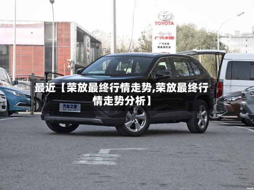 最近【荣放最终行情走势,荣放最终行情走势分析】-第2张图片