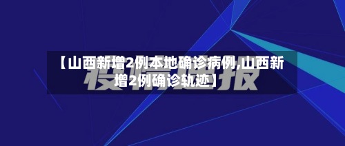 【山西新增2例本地确诊病例,山西新增2例确诊轨迹】-第2张图片