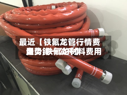 最近【铁氟龙管行情费用
走势,铁氟龙材料费用
多少钱一公斤】