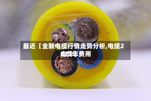 最近【全新电缆行情走势分析,电缆2021年费用走势】