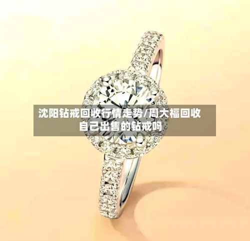 沈阳钻戒回收行情走势/周大福回收自己出售的钻戒吗-第2张图片