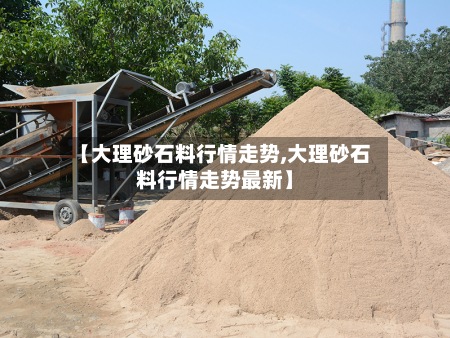 【大理砂石料行情走势,大理砂石料行情走势最新】