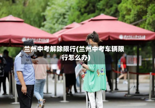 兰州中考解除限行(兰州中考车辆限行怎么办)
