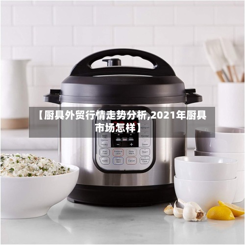【厨具外贸行情走势分析,2021年厨具市场怎样】