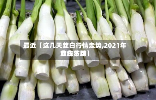 最近【这几天茭白行情走势,2021年茭白费用直线下跌】