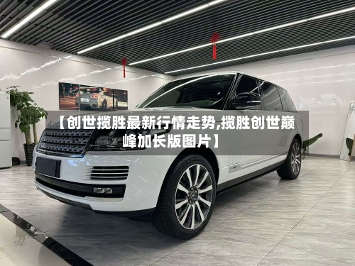 【创世揽胜最新行情走势,揽胜创世巅峰加长版图片】