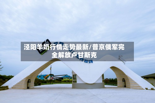 泾阳羊奶行情走势最新/普京俄军完全解放卢甘斯克