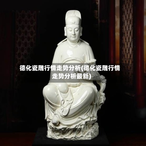 德化瓷雕行情走势分析(德化瓷雕行情走势分析最新)-第2张图片