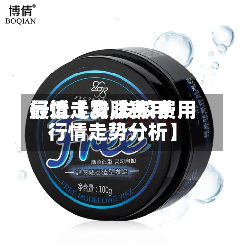 最近【发胶费用行情走势,发胶费用行情走势分析】