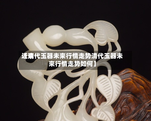 近来【清代玉器未来行情走势清代玉器未来行情走势如何】