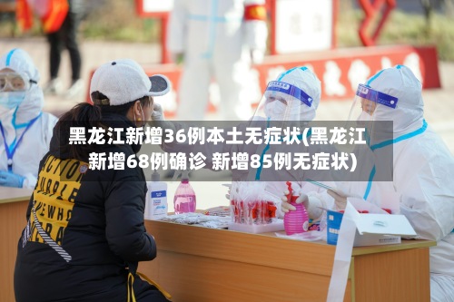 黑龙江新增36例本土无症状(黑龙江新增68例确诊 新增85例无症状)-第3张图片