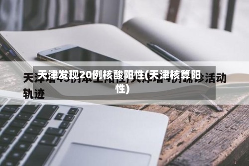 天津发现20例核酸阳性(天津核算阳性)