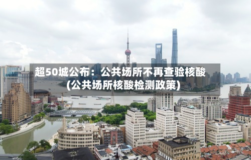 超50城公布:公共场所不再查验核酸(公共场所核酸检测政策)