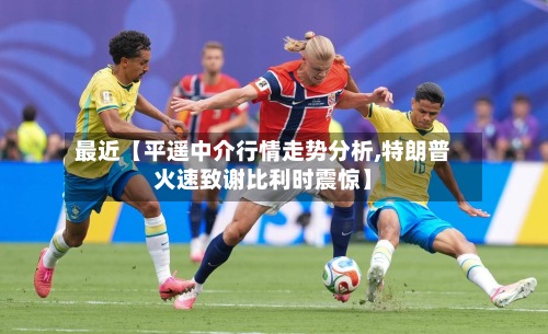 最近【平遥中介行情走势分析,特朗普火速致谢比利时震惊】