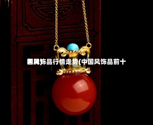 国风饰品行情走势(中国风饰品前十
名牌)
