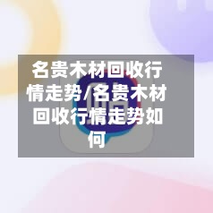 名贵木材回收行情走势/名贵木材回收行情走势如何