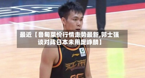 最近【鲁甸菜价行情走势最新,郭士强谈对阵日本未用庞峥麟】