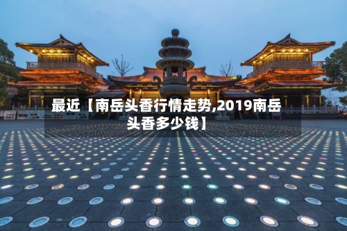最近【南岳头香行情走势,2019南岳头香多少钱】-第2张图片