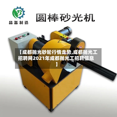 【成都抛光砂轮行情走势,成都抛光工招聘网2021年成都抛光工招聘信息】