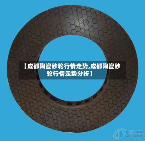 【成都陶瓷砂轮行情走势,成都陶瓷砂轮行情走势分析】