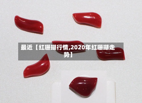 最近【红珊瑚行情,2020年红珊瑚走势】