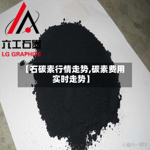 【石碳素行情走势,碳素费用
实时走势】-第3张图片