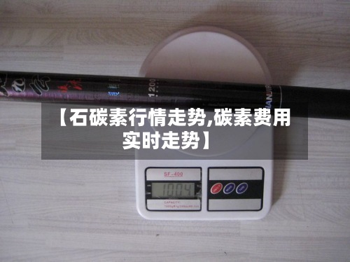 【石碳素行情走势,碳素费用
实时走势】-第2张图片