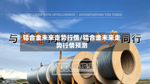 铝合金未来走势行情/铝合金未来走势行情预测-第3张图片