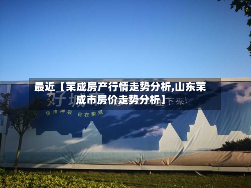 最近【荣成房产行情走势分析,山东荣成市房价走势分析】