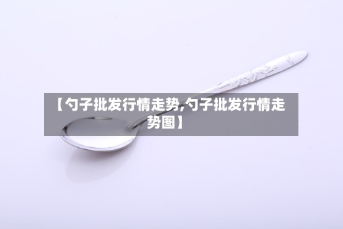 【勺子批发行情走势,勺子批发行情走势图】-第2张图片