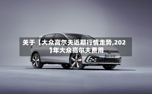 关于【大众高尔夫近期行情走势,2021年大众高尔夫费用
】