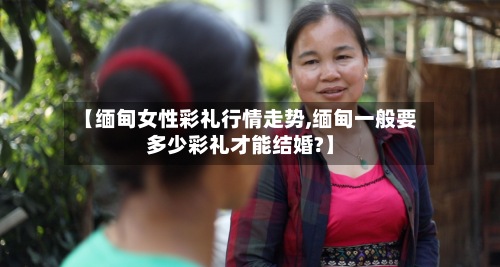 【缅甸女性彩礼行情走势,缅甸一般要多少彩礼才能结婚?】-第3张图片