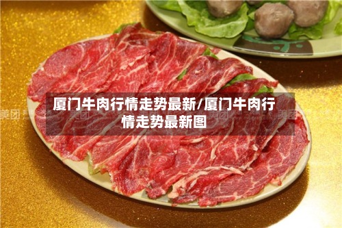 厦门牛肉行情走势最新/厦门牛肉行情走势最新图-第3张图片