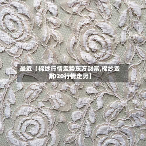 最近【棉纱行情走势东方财富,棉纱费用
2020行情走势】