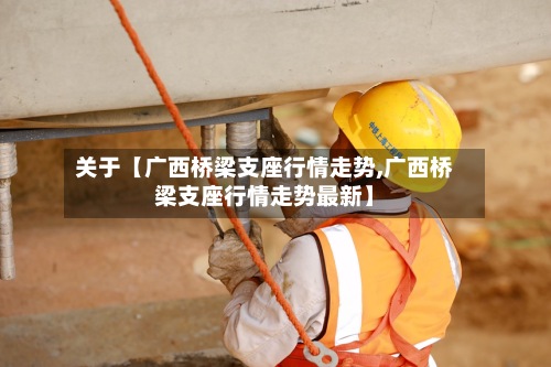 关于【广西桥梁支座行情走势,广西桥梁支座行情走势最新】