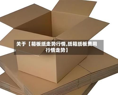 关于【箱板纸走势行情,纸箱纸板费用行情走势】-第3张图片