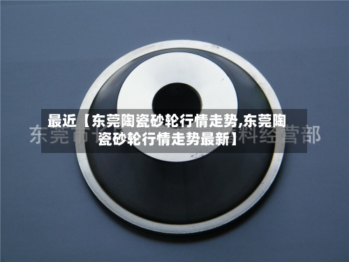 最近【东莞陶瓷砂轮行情走势,东莞陶瓷砂轮行情走势最新】
