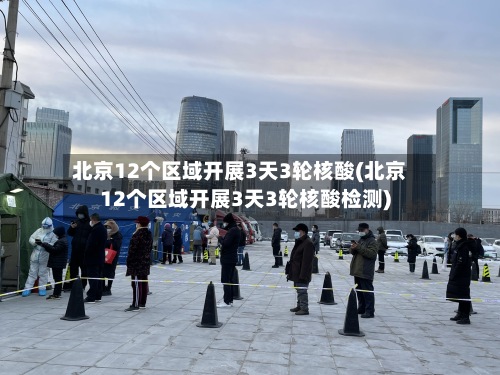 北京12个区域开展3天3轮核酸(北京12个区域开展3天3轮核酸检测)-第2张图片