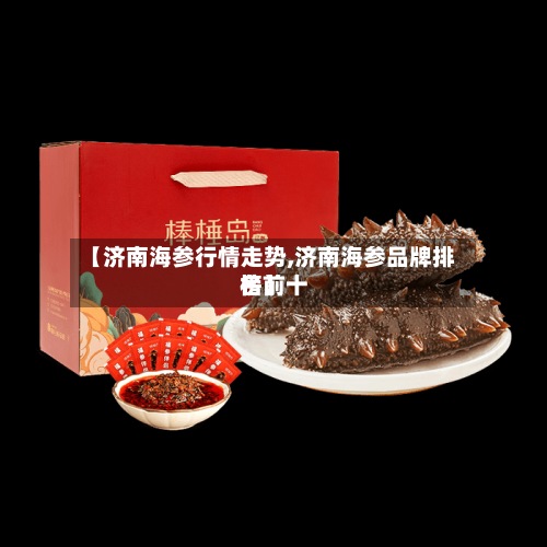 【济南海参行情走势,济南海参品牌排名前十
榜】-第2张图片