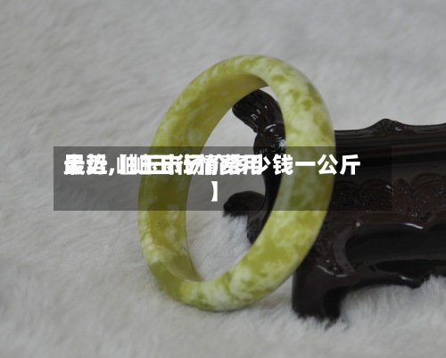 最近【岫玉行情费用走势,岫玉市场价多少钱一公斤】-第2张图片