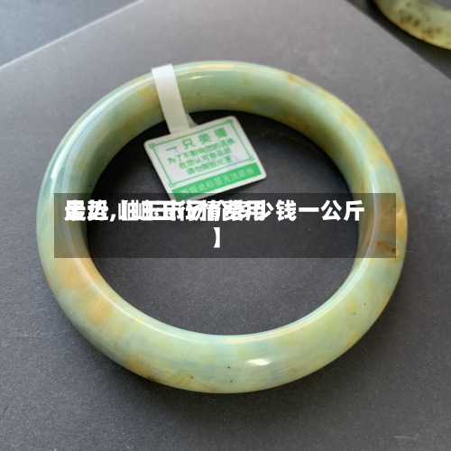 最近【岫玉行情费用
走势,岫玉市场价多少钱一公斤】