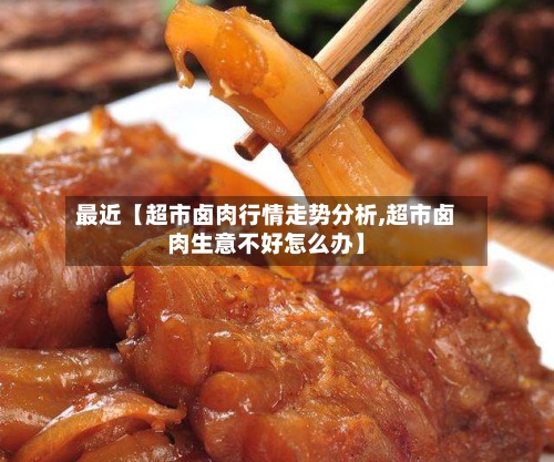 最近【超市卤肉行情走势分析,超市卤肉生意不好怎么办】